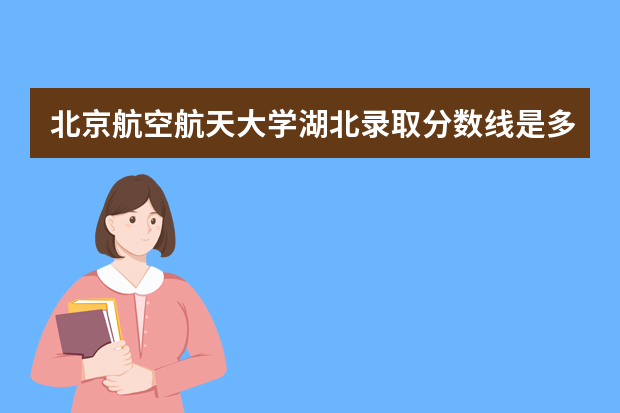 北京航空航天大学湖北录取分数线是多少 北京航空航天大学湖北招生人数多少